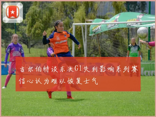 吉尔伯特谈东决G1失利影响系列赛信心认为难以恢复士气