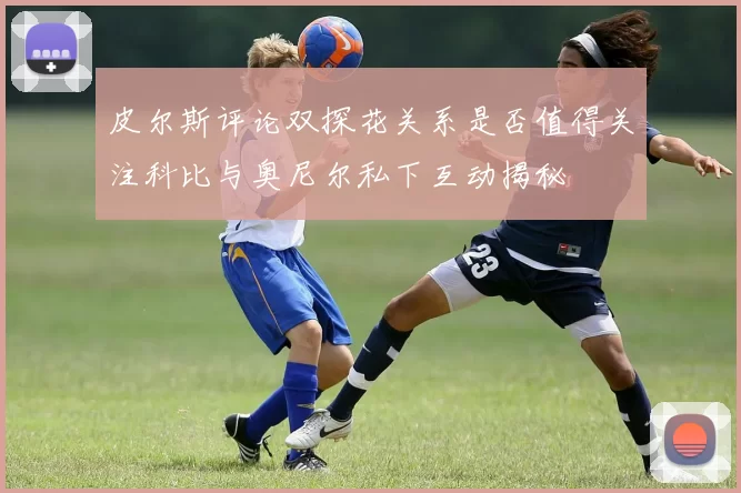 皮尔斯评论双探花关系是否值得关注科比与奥尼尔私下互动揭秘