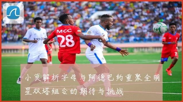 小莫解析字母与阿德巴约重聚全明星双塔组合的期待与挑战